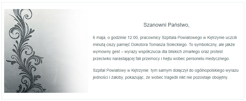 6 maja o godzinie 12:00 pracownicy szpitala Powiatowego w Kętrzynie uczcili minutą ciszy pamięć Dokotora Tomasza Soleckiego. To symboliczny, ale jakże wymowny gest – wyrazy współczucia dla bliskich zmarłego oraz protest przeciwko narastającej fali przemocy i hejtu wobec personelu medycznego. Szpital Powiatowy w Kętrzynie tym samym dołączył do ogólnopolskiego wyrazu jedności i żałoby, pokazując, że wobec tragedii nikt nie pozostaje obojętny.